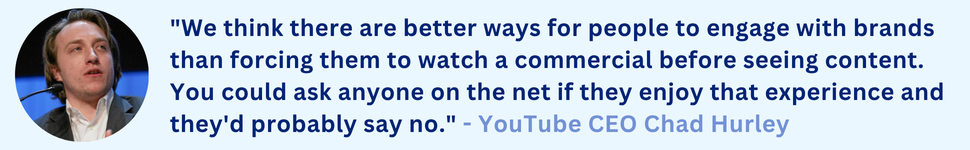 "We think there are better ways for people to engage with brands than forcing them to watch a commercial before seeing content. You could ask anyone on the net if they enjoy that experience and they'd probably say no." - YouTube CEO Chad Hurley